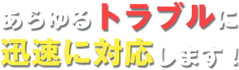 あらゆるトラブルに迅速に対応します！