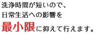 洗浄時間が短いので、日常生活への影響を最小限に抑えて行えます。