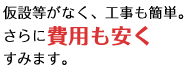 仮設等がなく、工事も簡単。さらに費用も安くすみます。
