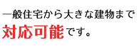 一般住宅から大きな建物まで対応可能です。